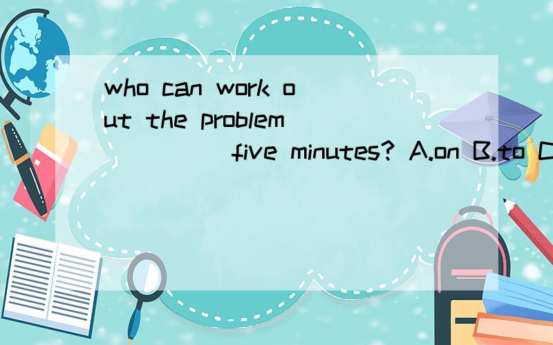 who can work out the problem ____ five minutes? A.on B.to C.for D.in