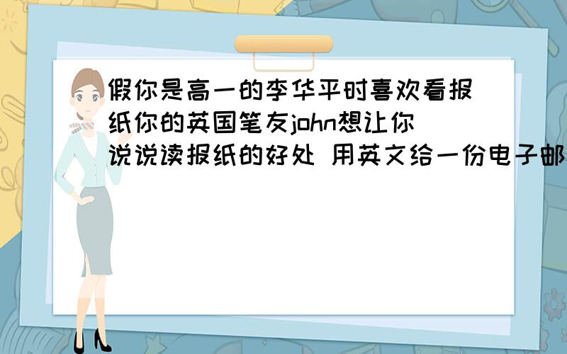 假你是高一的李华平时喜欢看报纸你的英国笔友john想让你说说读报纸的好处 用英文给一份电子邮件1了解国内新闻2.开阔眼界,增加自己的多方面的知识.如人间趣文3可以通过阅读提高写作能