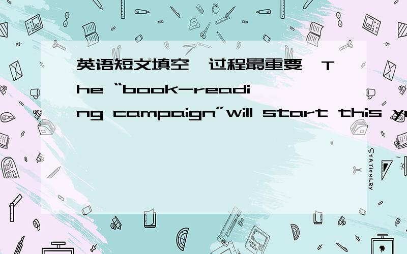 英语短文填空,过程最重要,The “book-reading campaign”will start this year.This campaign____to improve the culture and ethical quality of the ____country.The campaign about reading books across the country will also ___people to read some