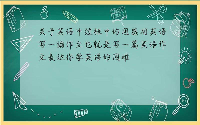 关于英语中过程中的困惑用英语写一偏作文也就是写一篇英语作文表达你学英语的困难