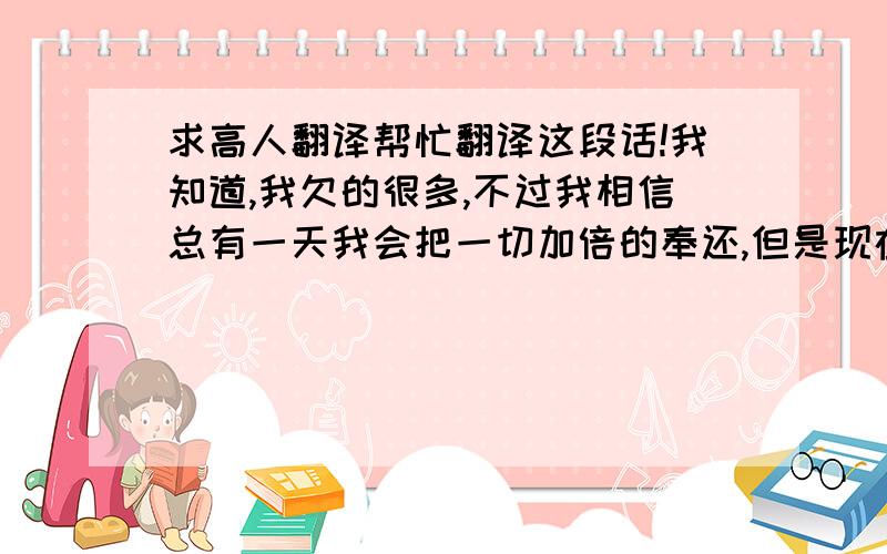 求高人翻译帮忙翻译这段话!我知道,我欠的很多,不过我相信总有一天我会把一切加倍的奉还,但是现在的我,就像是个Fightless bird,有心无力,不知道怎么样才能变好.所以我唯一能做的就是沉默,