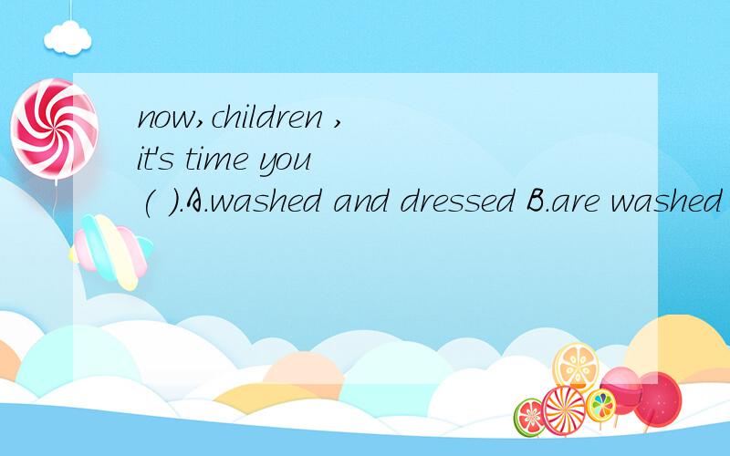 now,children ,it's time you ( ).A.washed and dressed B.are washed and dressed C.will wash and dress D.were washed and dressed