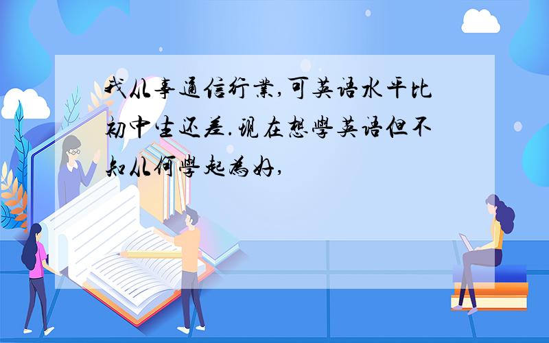 我从事通信行业,可英语水平比初中生还差.现在想学英语但不知从何学起为好,