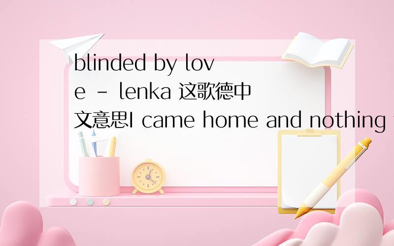 blinded by love - lenka 这歌德中文意思I came home and nothing was rightIt's been a while since a fightWell, maybe tonight my need for loveCan crowd my sightAnd I say things out of spiteOr I push you asideNo, I don't know how to fix itI am fall