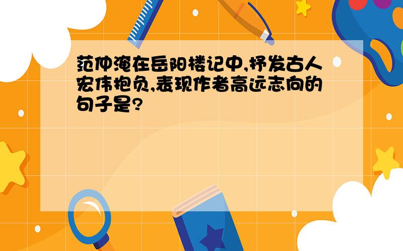 范仲淹在岳阳楼记中,抒发古人宏伟抱负,表现作者高远志向的句子是?