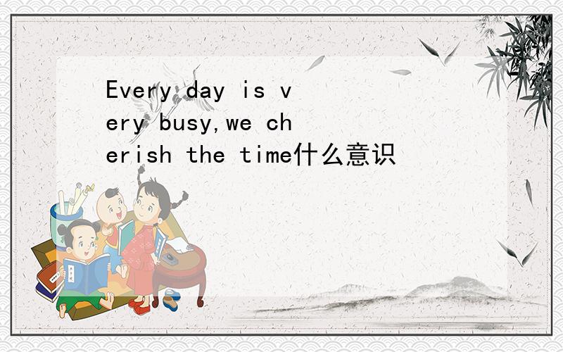 Every day is very busy,we cherish the time什么意识