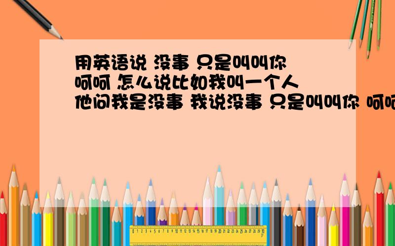 用英语说 没事 只是叫叫你 呵呵 怎么说比如我叫一个人 他问我是没事 我说没事 只是叫叫你 呵呵用英语怎么说那 