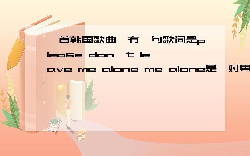 一首韩国歌曲,有一句歌词是please don't leave me alone me alone是一对男女组合所演唱的歌曲,歌词里有please don't leave me alone,me alone