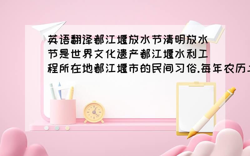 英语翻译都江堰放水节清明放水节是世界文化遗产都江堰水利工程所在地都江堰市的民间习俗.每年农历二十四节气的清明这一天,为庆祝都江堰水利工程岁修竣工和进入春耕生产大忙季节,同