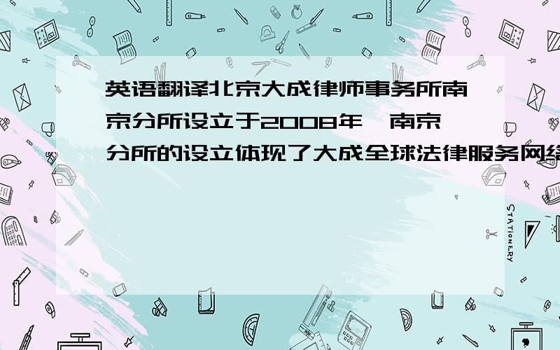 英语翻译北京大成律师事务所南京分所设立于2008年,南京分所的设立体现了大成全球法律服务网络平台建设的卓越追求,显示了大成对开拓江苏及整个长江三角洲蓬勃发展的法律服务市场的独