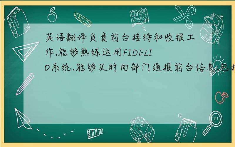 英语翻译负责前台接待和收银工作,能够熟练运用FIDELIO系统.能够及时向部门通报前台信息,包括：客房出租的余缺情况,未预订贵宾的到店情况,客人向前台反映的投诉情况,与其它部门未能协调