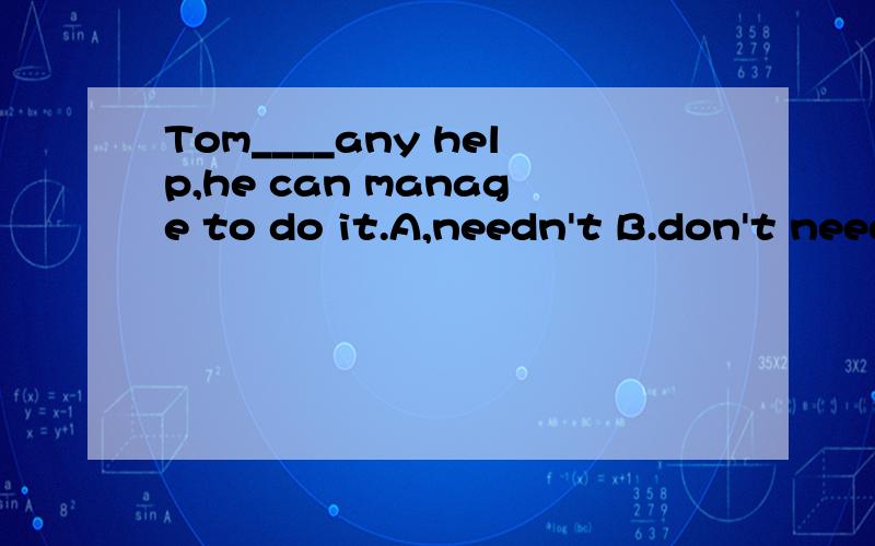 Tom____any help,he can manage to do it.A,needn't B.don't need C.not need D.doesn't need