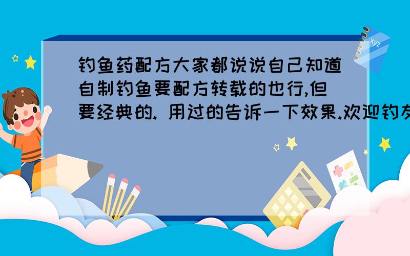 钓鱼药配方大家都说说自己知道自制钓鱼要配方转载的也行,但要经典的. 用过的告诉一下效果.欢迎钓友来说两句 调药师欢迎来说两句!