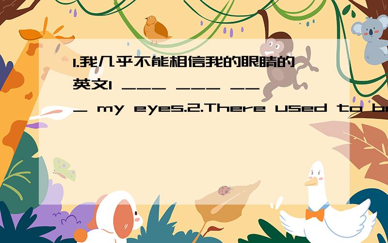 1.我几乎不能相信我的眼睛的英文I ___ ___ ___ my eyes.2.There used to be a lot of animals here.(改为反义疑问句)There used to be a lot of animals here,___ ____?