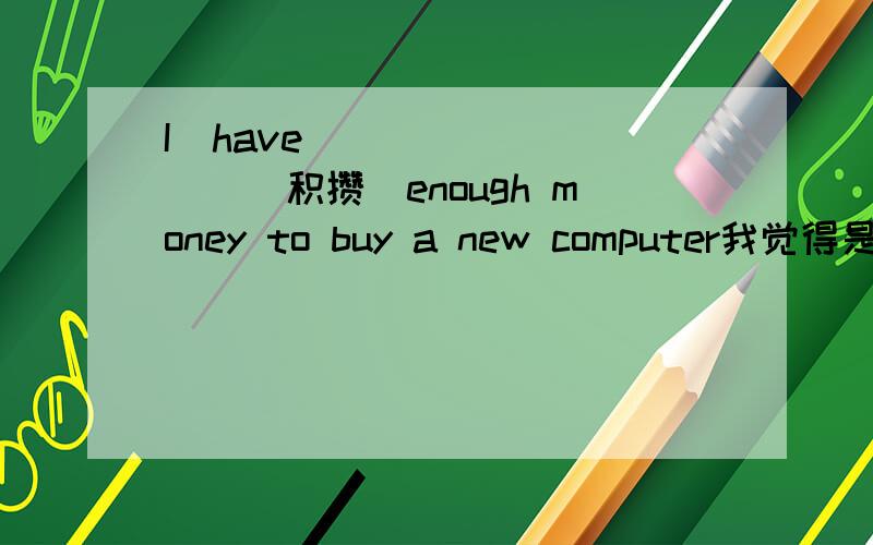 I  have ________(积攒)enough money to buy a new computer我觉得是to save 但错了,有知道的吗 具体解释一下 谢谢好象是关于完成时的被动语态的,有懂的吗