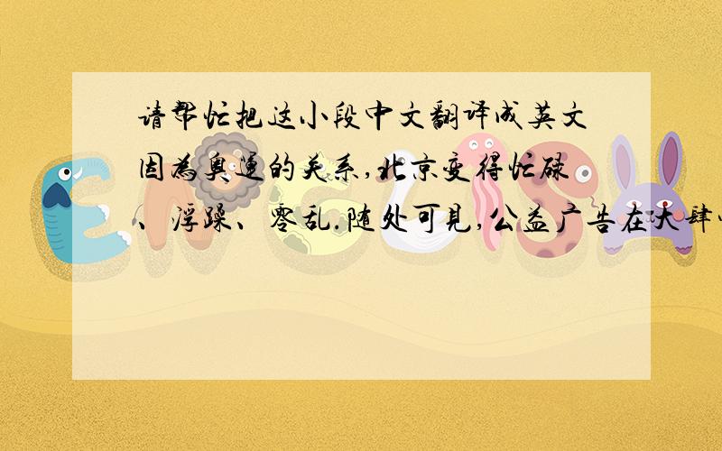 请帮忙把这小段中文翻译成英文因为奥运的关系,北京变得忙碌、浮躁、零乱.随处可见,公益广告在大肆宣传着“讲文明,树新风,建设新北京”这几个字.当然,M.I.B为了可以让所有人打心眼儿里