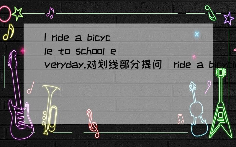 I ride a bicycle to school everyday.对划线部分提问(ride a bicycle)