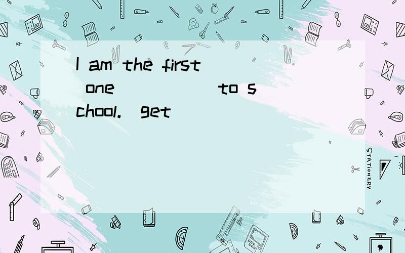 I am the first one _____to school.（get）