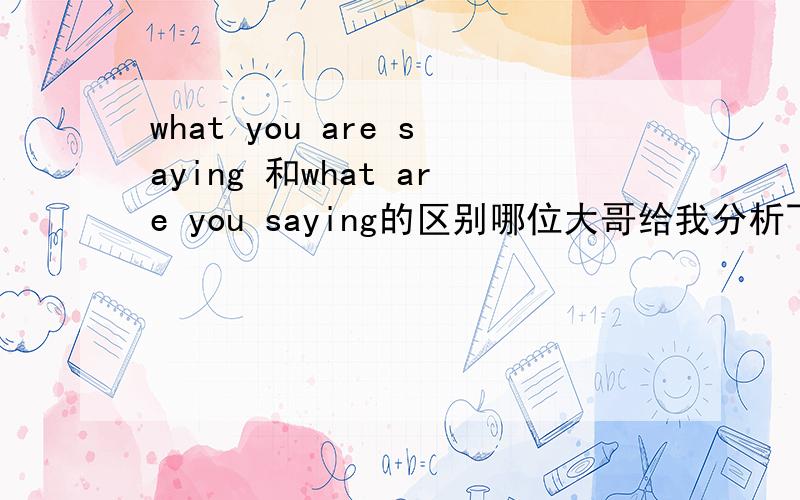 what you are saying 和what are you saying的区别哪位大哥给我分析下,这俩特殊疑问句的差别,包括语法上的,用法上的,最终翻译上的不同,