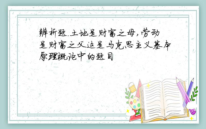 辨析题.土地是财富之母,劳动是财富之父这是马克思主义基本原理概论中的题目