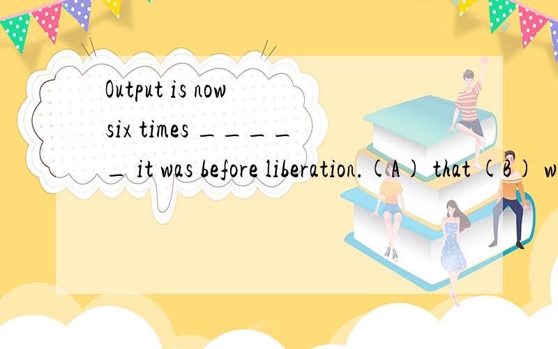 Output is now six times _____ it was before liberation.(A) that (B) which (C) what (D) of which并请说明依据,