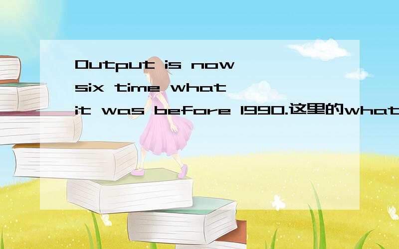 Output is now six time what it was before 1990.这里的what是什么意思?