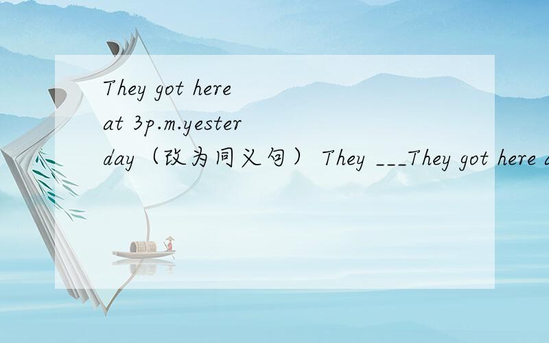 They got here at 3p.m.yesterday（改为同义句） They ___They got here at 3p.m.yesterday（改为同义句）They ___ ___ here ___3p.m.yesterday.