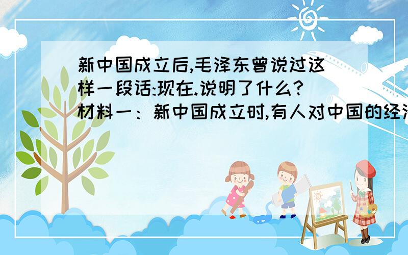 新中国成立后,毛泽东曾说过这样一段话:现在.说明了什么?材料一：新中国成立时,有人对中国的经济作了这样形象的比喻：工业是王二麻子,商业是林家铺子,交通运输业是骆驼样子.材料二：