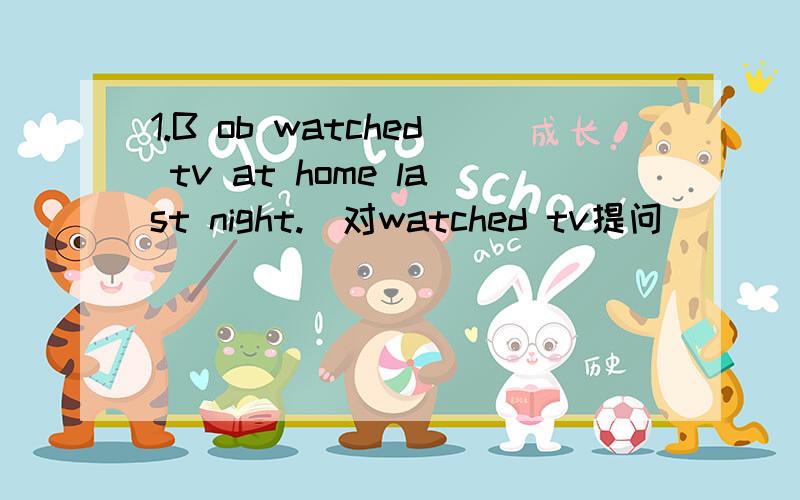 1.B ob watched tv at home last night.(对watched tv提问）（ ）（ ）BOb( )at home last night?