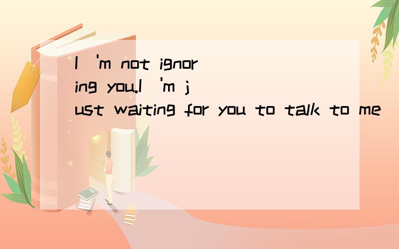 I\'m not ignoring you.I\'m just waiting for you to talk to me