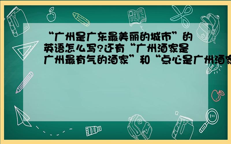 “广州是广东最美丽的城市”的英语怎么写?还有“广州酒家是广州最有气的酒家”和“点心是广州酒家最美味的食物”翻译