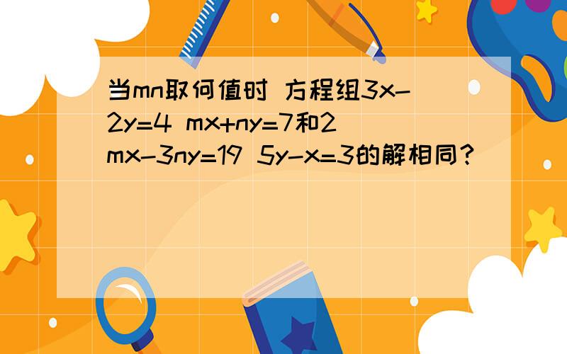 当mn取何值时 方程组3x-2y=4 mx+ny=7和2mx-3ny=19 5y-x=3的解相同?