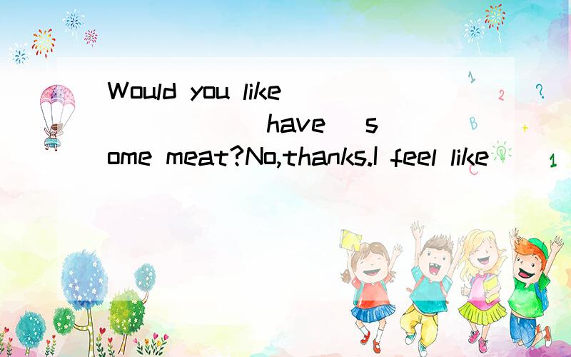 Would you like ____ (have) some meat?No,thanks.I feel like _____ (eat) anything now.怎么填?