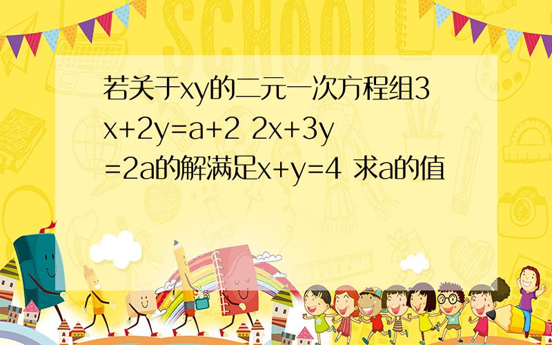 若关于xy的二元一次方程组3x+2y=a+2 2x+3y=2a的解满足x+y=4 求a的值