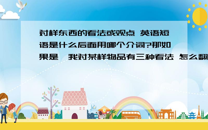 对样东西的看法或观点 英语短语是什么后面用哪个介词?那如果是  我对某样物品有三种看法 怎么翻？ 谢谢！