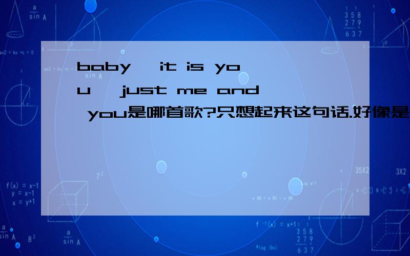 baby ,it is you ,just me and you是哪首歌?只想起来这句话.好像是首中文歌啊.歌词就记得这一句.