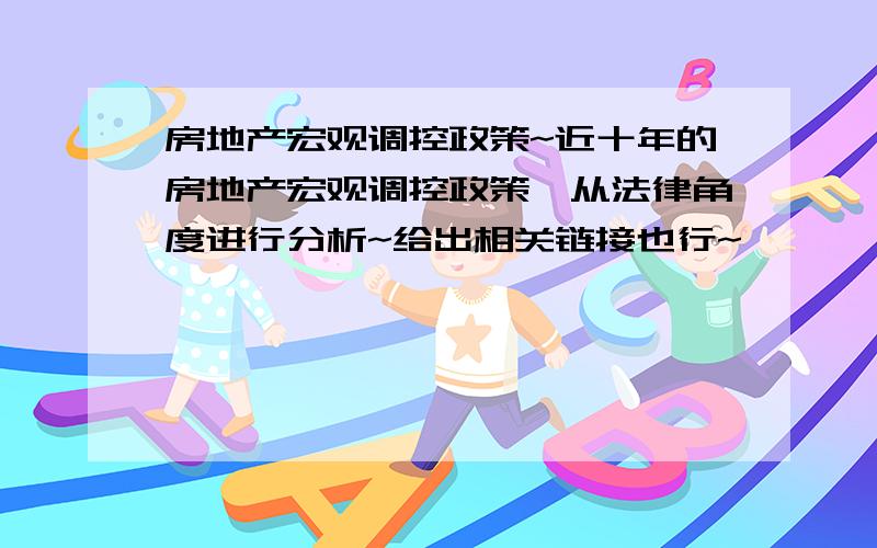 房地产宏观调控政策~近十年的房地产宏观调控政策,从法律角度进行分析~给出相关链接也行~