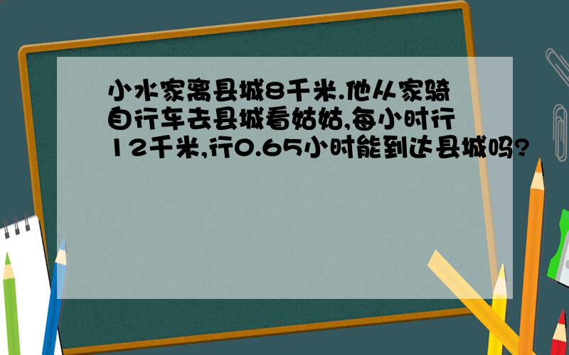 小水家离县城8千米.他从家骑自行车去县城看姑姑,每小时行12千米,行0.65小时能到达县城吗?