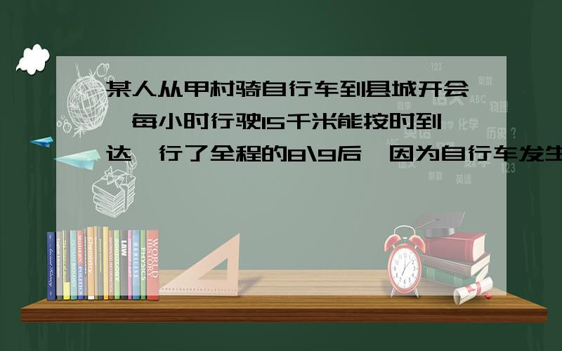 某人从甲村骑自行车到县城开会,每小时行驶15千米能按时到达,行了全程的8\9后,因为自行车发生了故障,只能步行,步行的速度是5KM,结果迟到了20分钟.求从甲村到县城的距离是多少千米