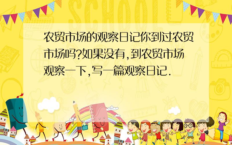 农贸市场的观察日记你到过农贸市场吗?如果没有,到农贸市场观察一下,写一篇观察日记.