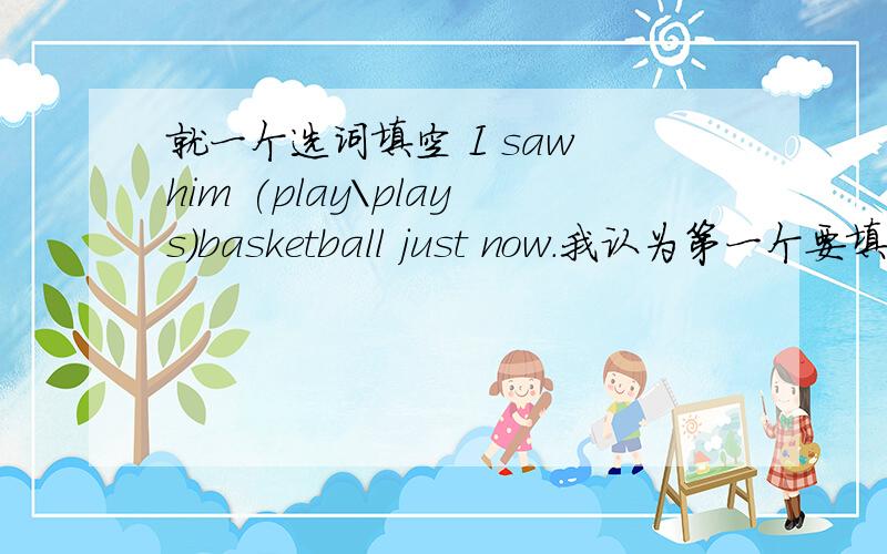 就一个选词填空 I saw him (play＼plays）basketball just now.我认为第一个要填plays，因为是第三人称。