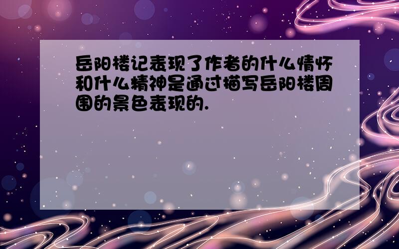 岳阳楼记表现了作者的什么情怀和什么精神是通过描写岳阳楼周围的景色表现的.