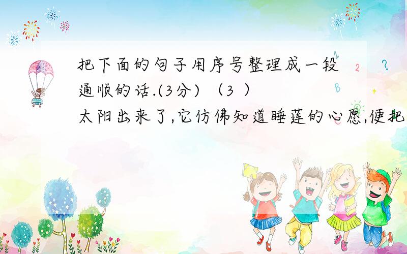 把下面的句子用序号整理成一段通顺的话.(3分) （3 ）太阳出来了,它仿佛知道睡莲的心愿,便把第一束阳光