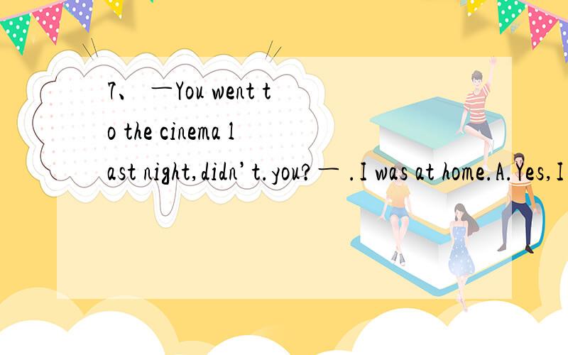 7、 ―You went to the cinema last night,didn’t.you?― .I was at home.A.Yes,I do B.No,I don’t C.No,I didn’t D.Yes,I did.