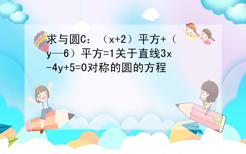 求与圆C：（x+2）平方+（y—6）平方=1关于直线3x-4y+5=0对称的圆的方程