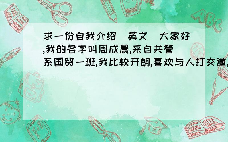 求一份自我介绍（英文）大家好,我的名字叫周成晨,来自共管系国贸一班,我比较开朗,喜欢与人打交道,喜欢看书,喜欢运动,娱乐生活 非常丰富,也很高兴参加这次竞选,我觉得这不仅能提高我的