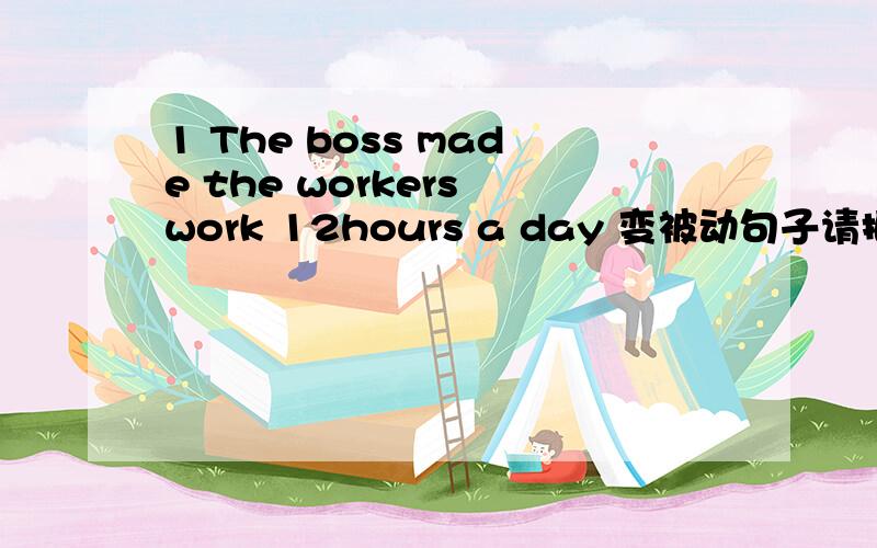 1 The boss made the workers work 12hours a day 变被动句子请把具体句子写出来