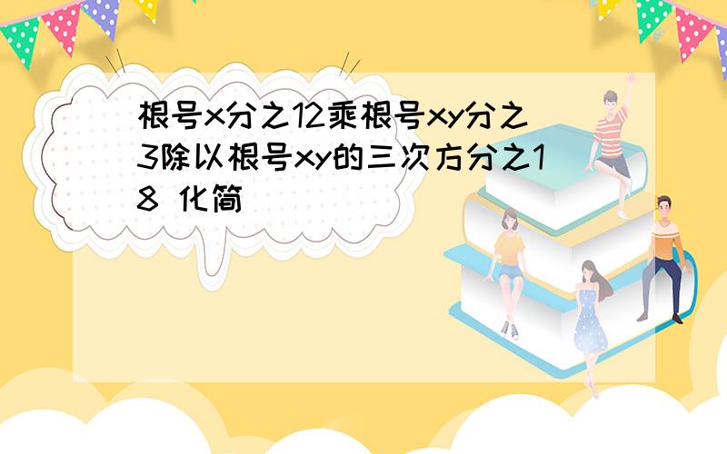 根号x分之12乘根号xy分之3除以根号xy的三次方分之18 化简