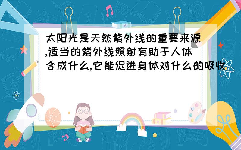 太阳光是天然紫外线的重要来源,适当的紫外线照射有助于人体合成什么,它能促进身体对什么的吸收