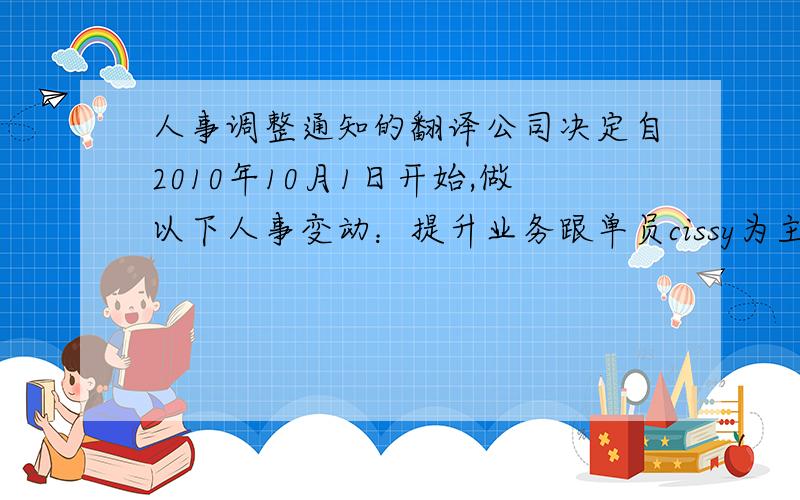 人事调整通知的翻译公司决定自2010年10月1日开始,做以下人事变动：提升业务跟单员cissy为主管,负责计划管理和部门间的沟通.汇报对象： 经理,目前由LEO暂代物流部经理.非常感谢CISSY在原岗